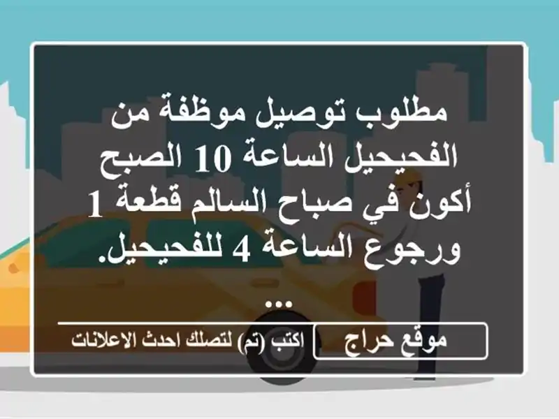 مطلوب توصيل موظفة من الفحيحيل الساعة 10 الصبح أكون في صباح السالم قطعة 1 ورجوع الساعة 4 للفحيحيل. ...